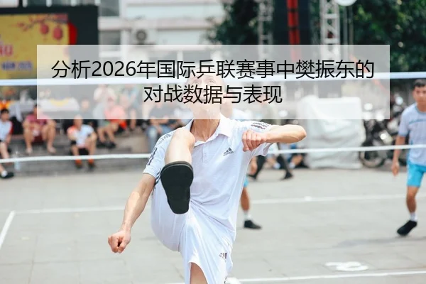 分析2026年国际乒联赛事中樊振东的对战数据与表现